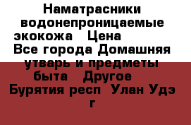 Наматрасники водонепроницаемые экокожа › Цена ­ 1 602 - Все города Домашняя утварь и предметы быта » Другое   . Бурятия респ.,Улан-Удэ г.